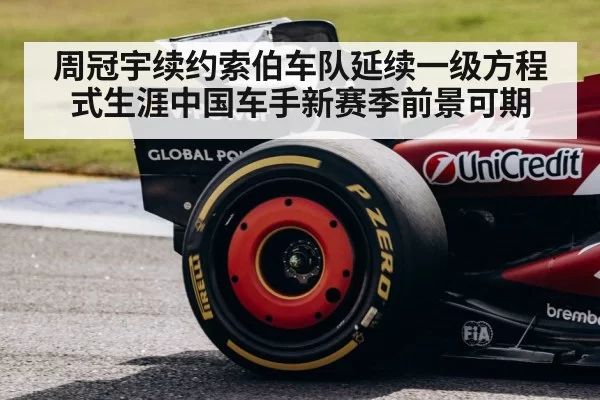 周冠宇续约索伯车队延续一级方程式生涯中国车手新赛季前景可期